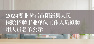 2024湖北黄石市阳新县人民医院招聘事业单位工作人员拟聘用人员名单公示