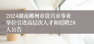 2024湖南郴州市资兴市事业单位引进高层次人才和招聘28人公告