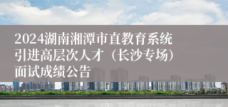 2024湖南湘潭市直教育系统引进高层次人才（长沙专场） 面试成绩公告