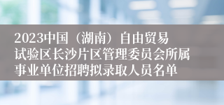 2023中国（湖南）自由贸易试验区长沙片区管理委员会所属事业单位招聘拟录取人员名单