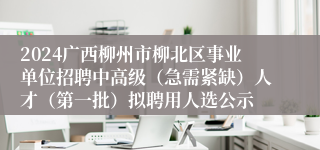 2024广西柳州市柳北区事业单位招聘中高级（急需紧缺）人才（第一批）拟聘用人选公示