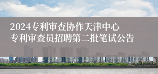 2024专利审查协作天津中心专利审查员招聘第二批笔试公告