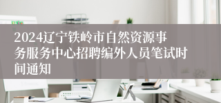 2024辽宁铁岭市自然资源事务服务中心招聘编外人员笔试时间通知