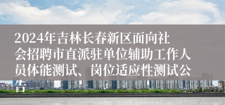 2024年吉林长春新区面向社会招聘市直派驻单位辅助工作人员体能测试、岗位适应性测试公告