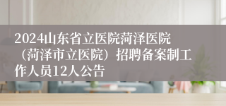 2024山东省立医院菏泽医院（菏泽市立医院）招聘备案制工作人员12人公告