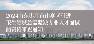 2024山东枣庄市山亭区引进卫生领域急需紧缺专业人才面试前资格审查通知