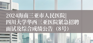 2024海南三亚市人民医院|四川大学华西三亚医院紧急招聘面试及综合成绩公告（8号）