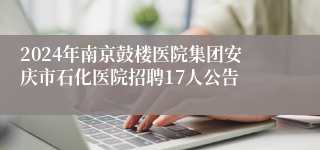 2024年南京鼓楼医院集团安庆市石化医院招聘17人公告