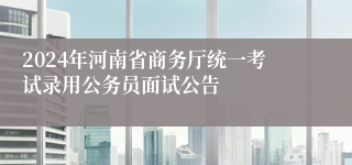 2024年河南省商务厅统一考试录用公务员面试公告