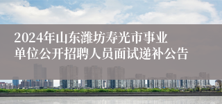 2024年山东潍坊寿光市事业单位公开招聘人员面试递补公告