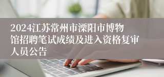 2024江苏常州市溧阳市博物馆招聘笔试成绩及进入资格复审人员公告