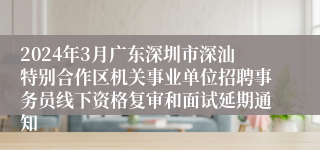 2024年3月广东深圳市深汕特别合作区机关事业单位招聘事务员线下资格复审和面试延期通知