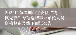 2024广东深圳市宝安区“湾区先锋”专项选聘事业单位人员资格复审及线下面试公告