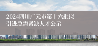 2024四川广元市第十六批拟引进急需紧缺人才公示