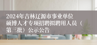 2024年吉林辽源市事业单位硕博人才专项招聘拟聘用人员（第三批）公示公告
