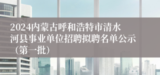 2024内蒙古呼和浩特市清水河县事业单位招聘拟聘名单公示（第一批）