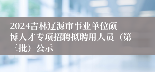 2024吉林辽源市事业单位硕博人才专项招聘拟聘用人员（第三批）公示