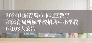 2024山东青岛市市北区教育和体育局所属学校招聘中小学教师103人公告