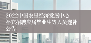2022中国农垦经济发展中心补充招聘应届毕业生等人员递补公告