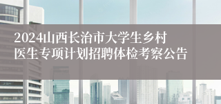 2024山西长治市大学生乡村医生专项计划招聘体检考察公告