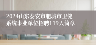 2024山东泰安市肥城市卫健系统事业单位招聘119人简章