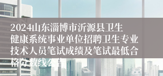 2024山东淄博市沂源县卫生健康系统事业单位招聘卫生专业技术人员笔试成绩及笔试最低合格分数线公告