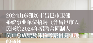 2024山东潍坊市昌邑市卫健系统事业单位招聘（含昌邑市人民医院2024年招聘合同制人员）总成绩及体检考察相关事项的通知