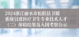 2024浙江丽水市松阳县卫健系统引进医疗卫生专业技术人才（二）体检结果及入围考察公示（一）