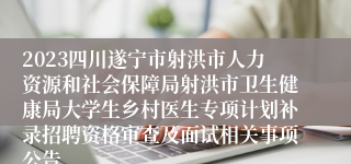 2023四川遂宁市射洪市人力资源和社会保障局射洪市卫生健康局大学生乡村医生专项计划补录招聘资格审查及面试相关事项公告