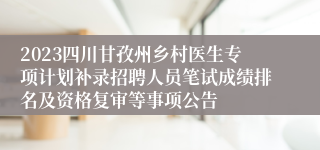 2023四川甘孜州乡村医生专项计划补录招聘人员笔试成绩排名及资格复审等事项公告