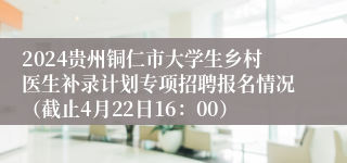 2024贵州铜仁市大学生乡村医生补录计划专项招聘报名情况（截止4月22日16：00）