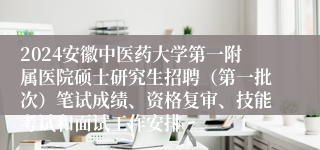 2024安徽中医药大学第一附属医院硕士研究生招聘（第一批次）笔试成绩、资格复审、技能考试和面试工作安排