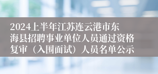 2024上半年江苏连云港市东海县招聘事业单位人员通过资格复审（入围面试）人员名单公示