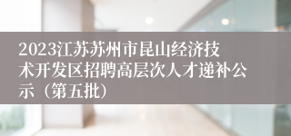 2023江苏苏州市昆山经济技术开发区招聘高层次人才递补公示（第五批）