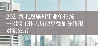 2024湖北恩施州事业单位统一招聘工作人员拟享受加分政策对象公示