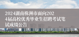 2024湖南株洲市面向2024届高校优秀毕业生招聘考试笔试成绩公告