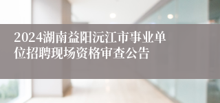 2024湖南益阳沅江市事业单位招聘现场资格审查公告