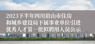 2023下半年四川眉山市住房和城乡建设局下属事业单位引进优秀人才第一批拟聘用人员公示