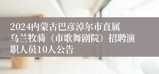 2024内蒙古巴彦淖尔市直属乌兰牧骑（市歌舞剧院）招聘演职人员10人公告