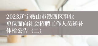 2023辽宁鞍山市铁西区事业单位面向社会招聘工作人员递补体检公告（二）