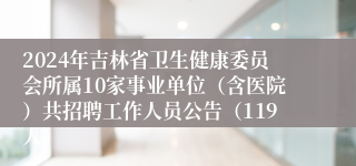 2024年吉林省卫生健康委员会所属10家事业单位（含医院）共招聘工作人员公告（119人）