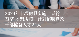 2024年十堰房县实施“青衿荟萃·才聚房陵”计划招聘党政干部储备人才24人