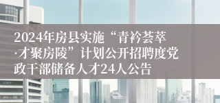 2024年房县实施“青衿荟萃·才聚房陵”计划公开招聘度党政干部储备人才24人公告