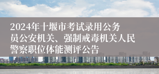 2024年十堰市考试录用公务员公安机关、强制戒毒机关人民警察职位体能测评公告