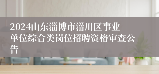 2024山东淄博市淄川区事业单位综合类岗位招聘资格审查公告