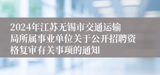 2024年江苏无锡市交通运输局所属事业单位关于公开招聘资格复审有关事项的通知