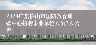 2024广东佛山市国防教育训练中心招聘事业单位人员2人公告