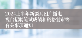 2024上半年新疆兵团广播电视台招聘笔试成绩和资格复审等有关事项通知
