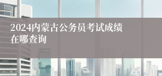 2024内蒙古公务员考试成绩在哪查询