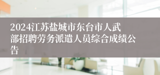 2024江苏盐城市东台市人武部招聘劳务派遣人员综合成绩公告